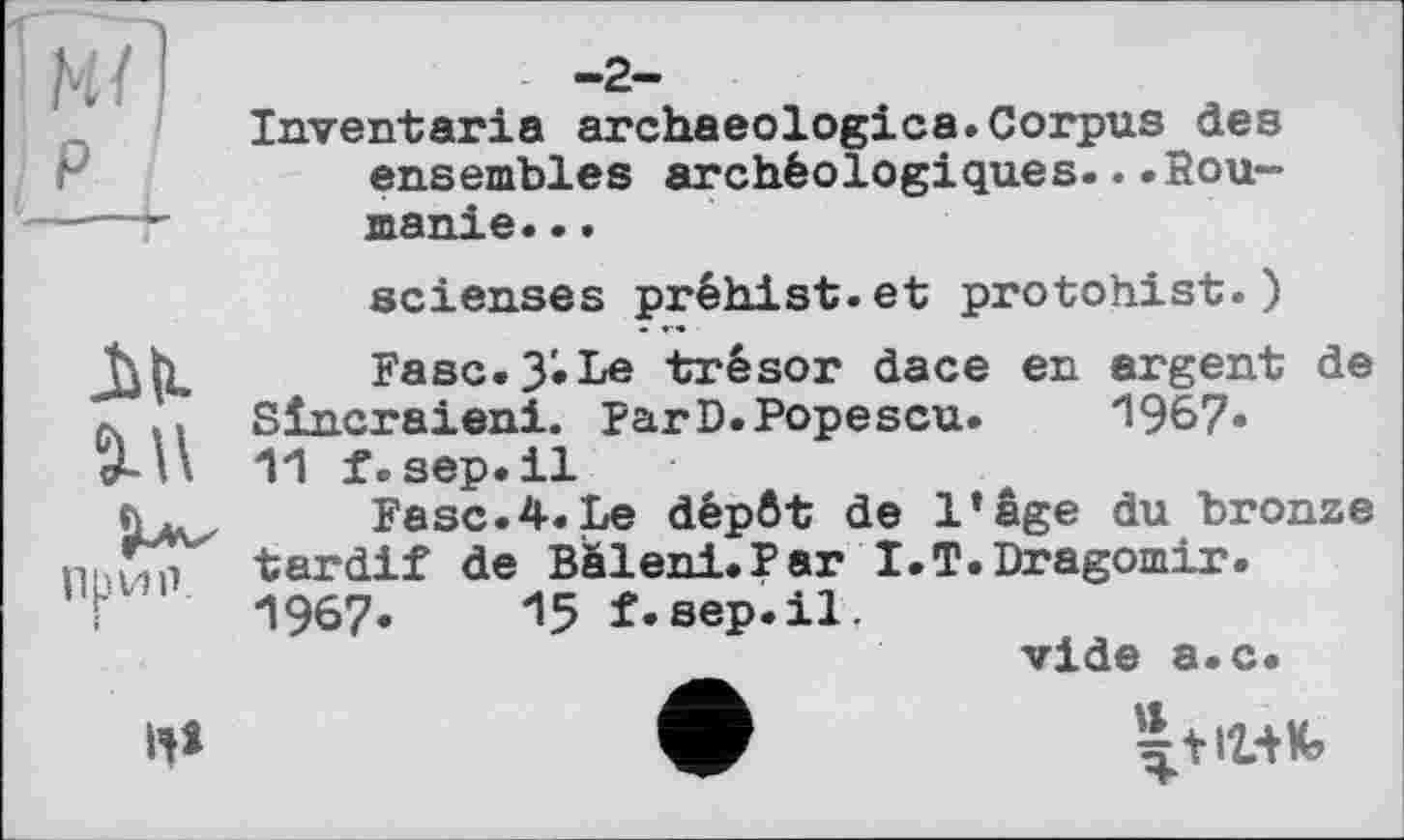 ﻿м7] P
-2-
Inventaria archaeologies.Corpus des ensembles archéologiques...Roumanie. ..
scienses préhist.et protohist.)
M Fasc.3'. Le trésor dace en argent de a. .. Slncraieni. par D. Popescu.	1967-
f. sep.il
Fasc.4.Le dépôt de l’âge du bronze
Пнин tardif de Bàleni.Par I.T.Dragomir.
T 1967« 15f-sep.il.
vide a.c.
H*	ф